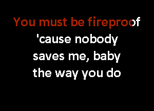 You must be fireproof
'cause nobody

saves me, baby
the way you do