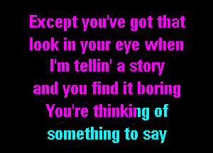 Except you've got that

look in your eye when
I'm tellin' a story

and you find it boring
You're thinking of

something to say I