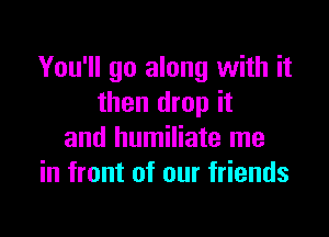 You'll go along with it
then drop it

and humiliate me
in front of our friends