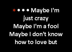 0 0 0 0 Maybe I'm
just crazy

Maybe I'm a fool
Maybe I don't know
how to love but