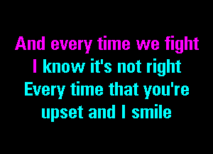 And every time we fight
I know it's not right
Every time that you're
upset and I smile