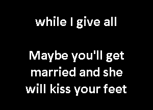 while I give all

Maybe you'll get
married and she
will kiss your feet