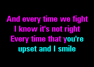 And every time we fight
I know it's not right
Every time that you're
upset and I smile