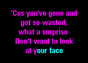 'Cos you've gone and
got so wasted,

what a surprise
Don't want to look
at your face