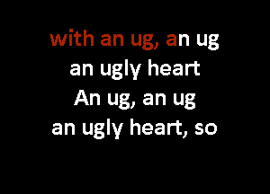 with an ug, an ug
an ugly heart

An ug, an ug
an ugly heart, so