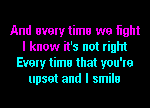 And every time we fight
I know it's not right
Every time that you're
upset and I smile