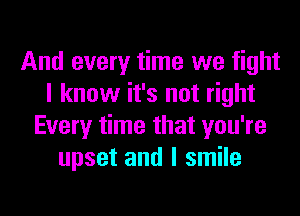 And every time we fight
I know it's not right
Every time that you're
upset and I smile