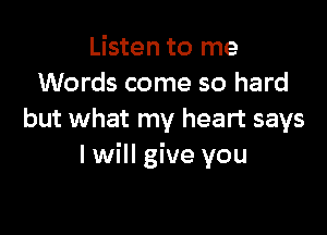 Listen to me
Words come so hard

but what my heart says
I will give you