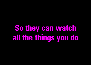 So they can watch

all the things you do