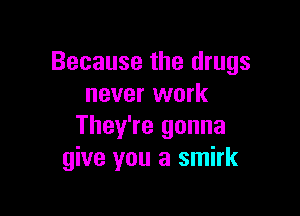 Because the drugs
never work

They're gonna
give you a smirk
