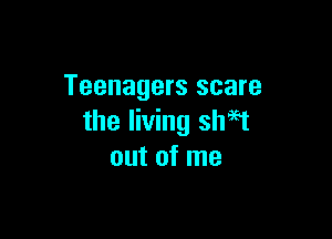 Teenagers scare

the living shaet
out of me