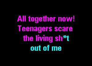 All together now!
Teenagers scare

the living shaet
out of me