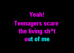 Yeah!
Teenagers scare

the living shaft
out of me