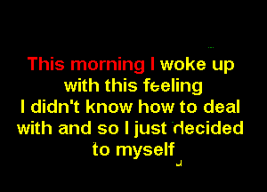 This morning I woke up
with this feeling

I didn't know how to deal
with and so I just decided
to myself