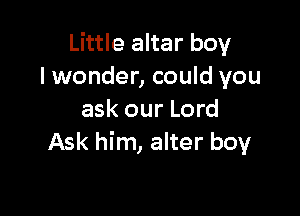 Little altar boy
lwonder, could you

ask our Lord
Ask him, alter boy