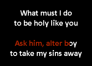 What must I do
to be holy like you

Ask him, alter boy
to take my sins away
