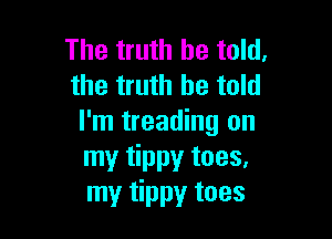 The truth be told.
the truth be told

I'm treading on
my tippy toes.
my tippy toes