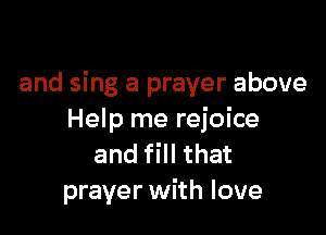 and sing a prayer above

Help me rejoice
and fill that
prayer with love