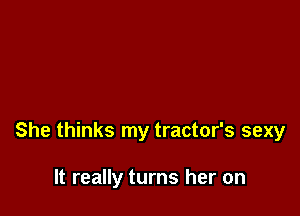 She thinks my tractor's sexy

It really turns her on