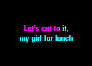 Let's cut to it,

my girl for lunch