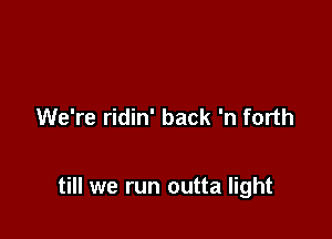We're ridin' back 'n forth

till we run outta light