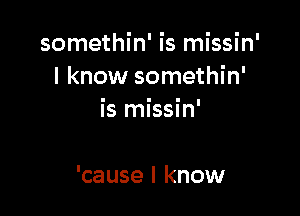 somethin' is missin'
I know somethin'

is missin'

'cause I know