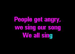 People get angry,

we sing our song
We all sing