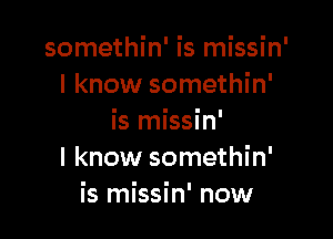 somethin' is missin'
I know somethin'

is missin'
I know somethin'
is missin' now