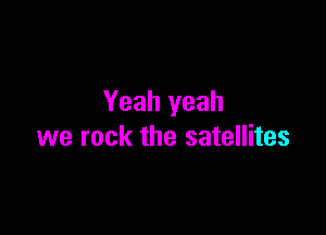 Yeah yeah

we rock the satellites