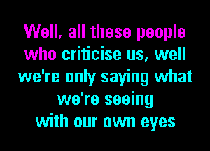 Well, all these people
who criticise us, well
we're only saying what
we're seeing
with our own eyes