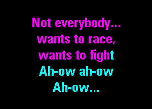 Not everybody...
wants to race,

wants to fight
Ah-ow ah-ow
Ah-ow...