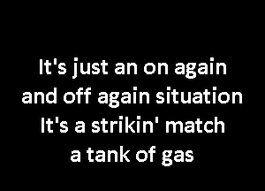 It's just an on again
and off again situation
It's a strikin' match
a tank of gas
