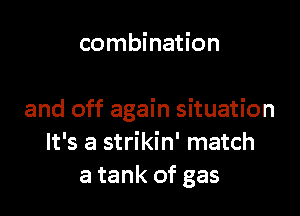 combination

and off again situation
It's a strikin' match
a tank of gas