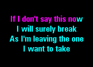 If I don't say this now
I will surely break

As I'm leaving the one
I want to take