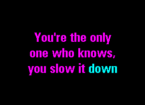 You're the only

one who knows,
you slow it down