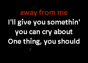 away from me
I'll give you somethin'

you can cry about
One thing, you should