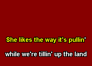 She likes the way it's pullin'

while we're tillin' up the land