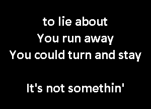 to lie about
You run away

You could turn and stay

It's not somethin'