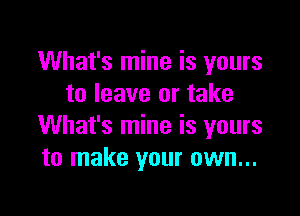 What's mine is yours
to leave or take

What's mine is yours
to make your own...