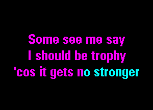 Some see me say

I should be trophy
'cos it gets no stranger