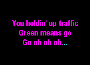 You holdin' up traffic

Green means go
Go oh oh oh...