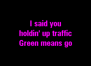 I said you

holdin' up traffic
Green means go