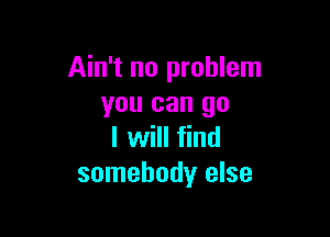 Ain't no problem
you can go

I will find
somebody else
