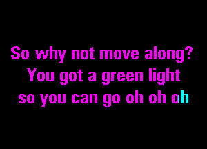 So why not move along?

You got a green light
so you can go oh oh oh