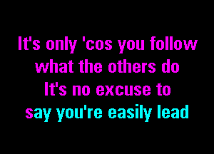 It's only 'cos you follow
what the others do

It's no excuse to
say you're easily lead