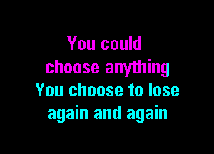 You could
choose anything

You choose to lose
again and again