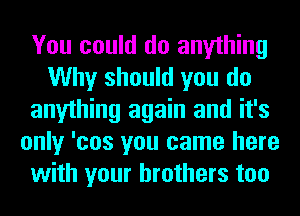 You could do anything
Why should you do
anything again and it's
only 'cos you came here
with your brothers too