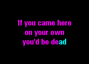 If you came here

on your own
you'd be dead