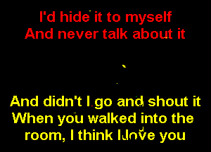 I'd hide' it to myself
And never talk about it

And didn't l.go and shout it
When you walked into the
room, I think lLlniJIe you