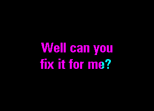 Well can you

fix it for me?